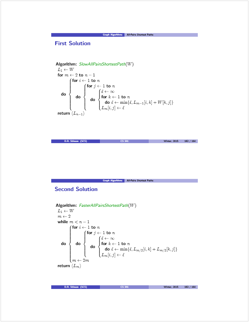 Machine generated alternative text: I  All-Pairs Sis6czs Paths
4— 1 to n
£— oc
for k ÷— 1 to n
do £ 4— min{É. Lrn_j [1. k] ± w{k. j] }
L,4i.j] 4— £
(or j .— 1 to n
do
do
Lm[i.j] 4— £
First Solution
Algorithm: S:
L  W
for in 4— 2 to n — 1
for j i— 1 to n
for j
do do{ do
return (La_1)
second Solution
All-Pairs £nsetczs Paths
Algorithm: FasterAÍlPairs5hortestPath(W)
L1  W
while in < n — 1
(for j .— 1 to n
Wbissr. 2015 162 / 164
Et— oc
for k 4— 1 to n
do Li— rnin{LLm,Lk] ±Lm2[k.j])
do
1m 4— 2m
return (Lin)
Dt SUman (SCS)
Wb,sa. 2015 16] 164