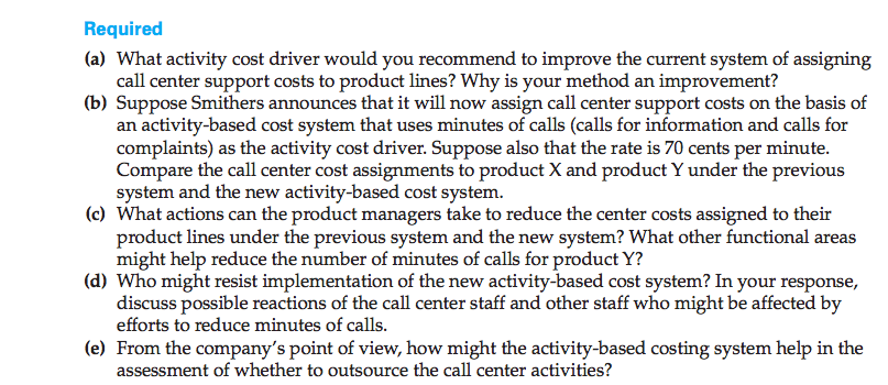 Machine generated alternative text: (a) What activity cost driver would you recommend to improve the current system of assigning
call center support costs to product lines? Why is your method an improvement?
(b) Suppose Smithers announces that it will now assign call center support costs on the basis of
an activity-based cost system that uses minutes of calls (calls for information and calls for
complaints) as the activity cost driver. Suppose also that the rate is 70 cents per minute.
Compare the call center cost assignments to product X and product Y under the previous
system and the new activity-based cost system.
(c) What actions can the product managers take to reduce the center costs assigned to their
product lines under the previous system and the new system? What other functional areas
might help reduce the number of minutes of calls for product Y?
(d) Who might resist implementation of the new activity-based cost system? In your response,
discuss possible reactions of the call center staff and other staff who might be affected by
efforts to reduce minutes of calls.
(e) From the company’s point of view, how might the activity-based costing system help in the
assessment of whether to outsource the call center activities?