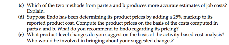 Machine generated alternative text: (c) Which of the two methods from parts a and b produces more accurate estimates of job costs?
Explain.
(d) Suppose Endo has been determining its product prices by adding a 25% markup to its
reported product cost. Compute the product prices on the basis of the costs computed in
parts a and b. What do you recommend to Endo regarding its pricing?
(e) What product-level changes do you suggest on the basis of the activity-based cost analysis?
Who would be involved in bringing about your suggested changes?