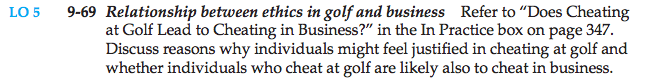 Machine generated alternative text: 9-69 Relationship between ethics in golf and business Refer to “Does Cheating
at Golf Lead to Cheating in Business?” in the In Practice box on page 347.
Discuss reasons why individuals might feel justified in cheating at golf and
whether individuals who cheat at golf are likely also to cheat in business.