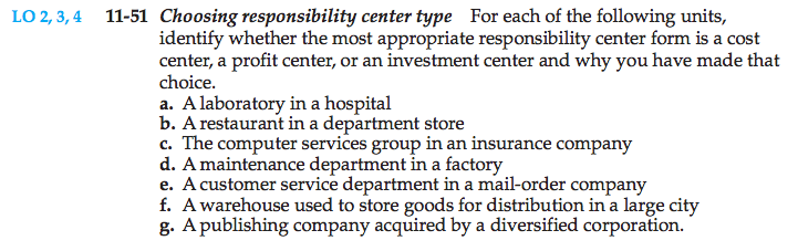 Machine generated alternative text: 11-51 Choosing responsibility center type For each of the following units,
identify whether the most appropriate responsibifity center form is a cost
center, a profit center, or an investment center and why you have made that
choice.
a. A laboratory in a hospital
b. A restaurant in a department store
c. The computer services group in an insurance company
d. A maintenance department in a factory
e. A customer service department in a mail-order company
f. A warehouse used to store goods for distribution in a large city
g. A publishing company acquired by a diversified corporation.